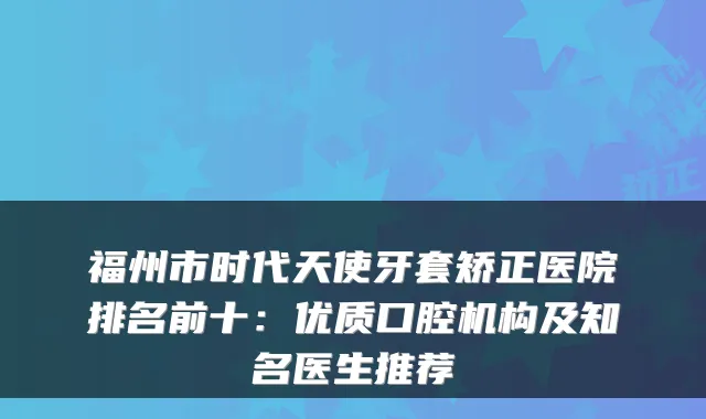 福州市时代天使牙套矫正医院排名前十:优质口腔机构及知名医生推荐