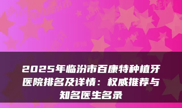 2025年临汾市百康特种植牙医院排名及详情：推荐与知名医生名录