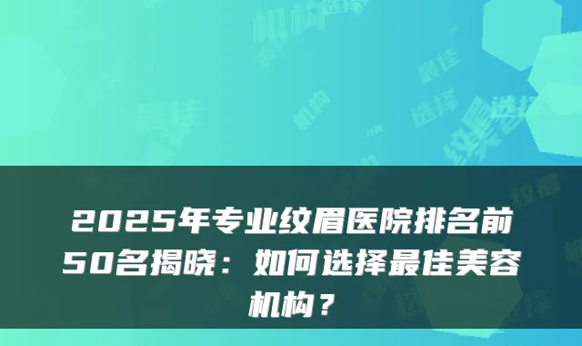 2025年专业纹眉医院排名前50名揭晓：如何选择佳美容机构？