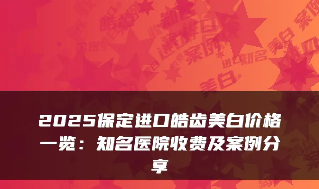 2025保定进口皓齿美白价格一览：知名医院收费及案例分享
