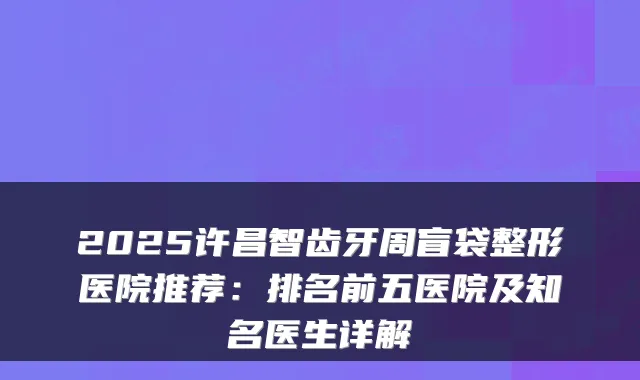 2025许昌智齿牙周盲袋整形医院推荐：排名前五医院及知名医生详解