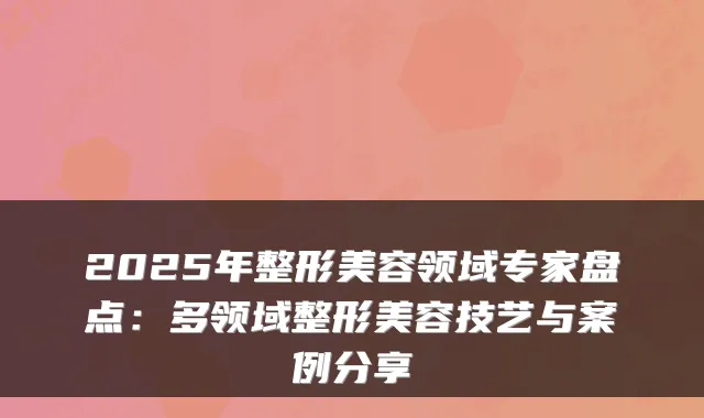 2025年整形美容领域专家盘点:多领域整形美容技艺与案例分享
