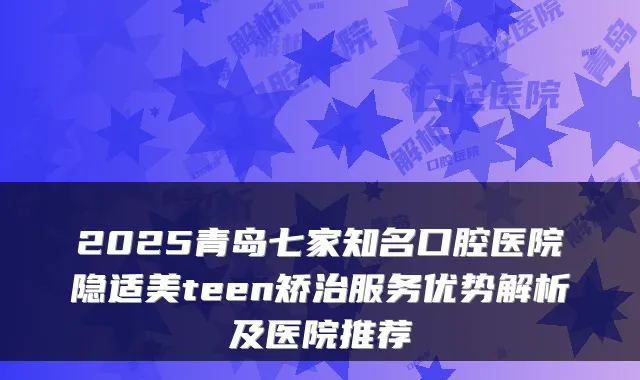 2025青岛七家知名口腔医院隐适美teen矫治服务优势解析及医院推荐