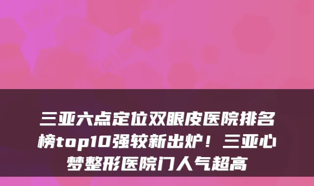 三亚六点定位双眼皮医院排名榜top10强较新出炉！三亚心梦整形医院门人气超高