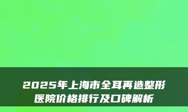 2025年上海市全耳再造整形医院价格排行及口碑解析