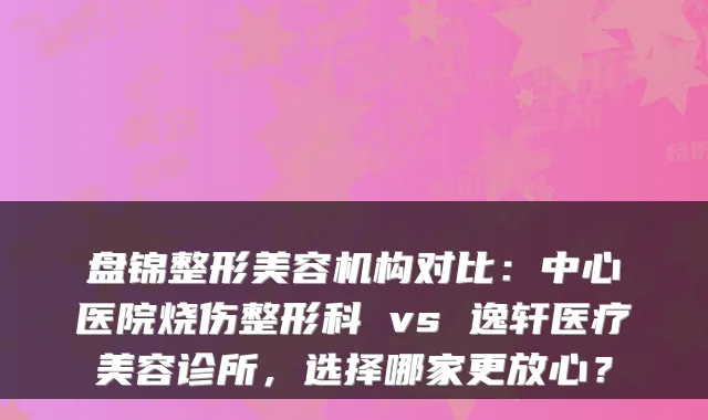 盘锦整形美容机构对比:中心医院烧伤整形科 vs 逸轩医疗美容诊所,选择哪家更放心?