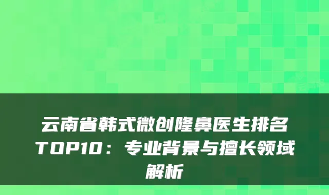 云南省韩式微创隆鼻医生排名TOP10:专业背景与擅长领域解析
