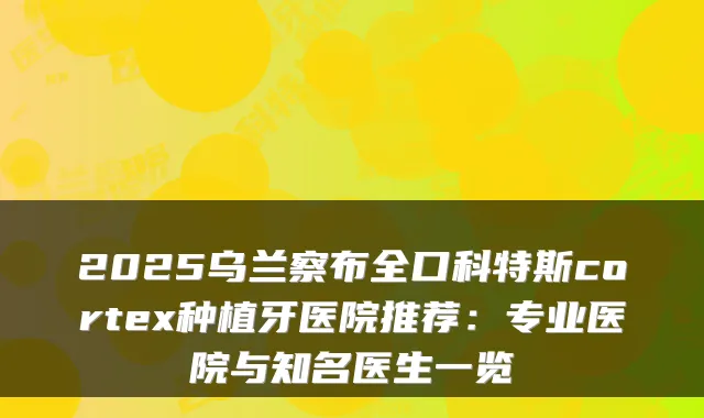 2025乌兰察布全口科特斯cortex种植牙医院推荐:专业医院与知名医生一览