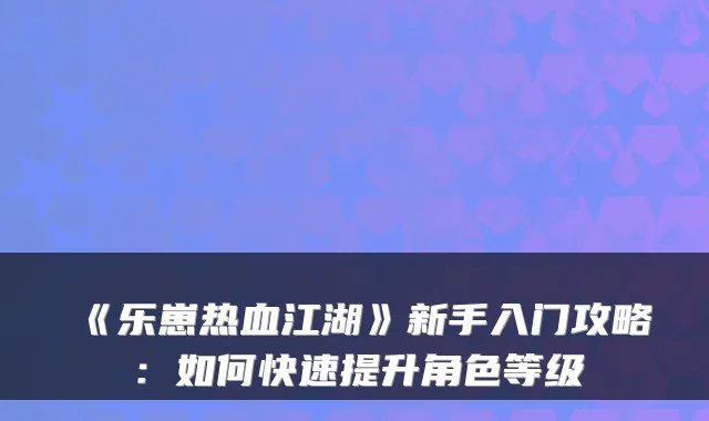 《乐崽热血江湖》新手入门攻略：如何快速提升角色等级