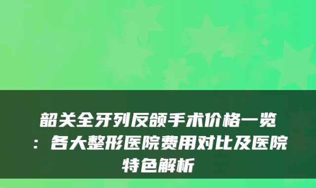 韶关全牙列反颌手术价格一览:各大整形医院费用对比及医院特色解析