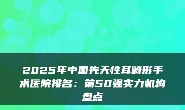 2025年中国先天性耳畸形手术医院排名：前50强实力机构盘点