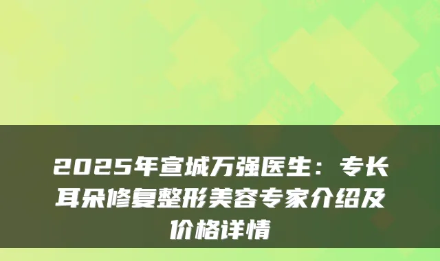 2025年宣城万强医生:专长耳朵修复整形美容专家介绍及价格详情