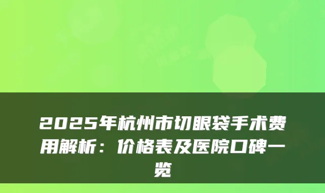 2025年杭州市切眼袋手术费用解析:价格表及医院口碑一览