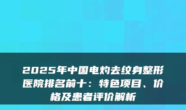 2025年中国电灼去纹身整形医院排名前十：特色项目、价格及患者评价解析