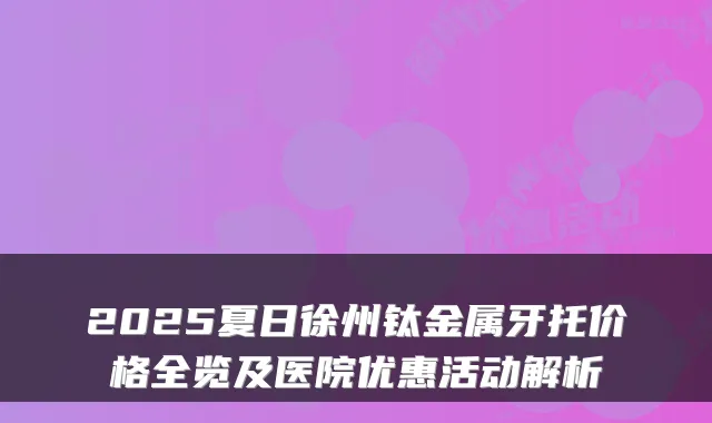 2025夏日徐州钛金属牙托价格全览及医院优惠活动解析