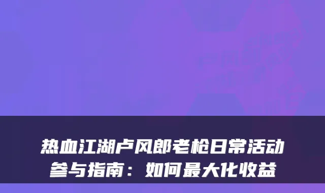 热血江湖卢风郎老枪日常活动参与指南:如何大化收益