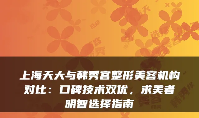 上海天大与韩秀宫整形美容机构对比:口碑技术双优,求美者明智选择指南