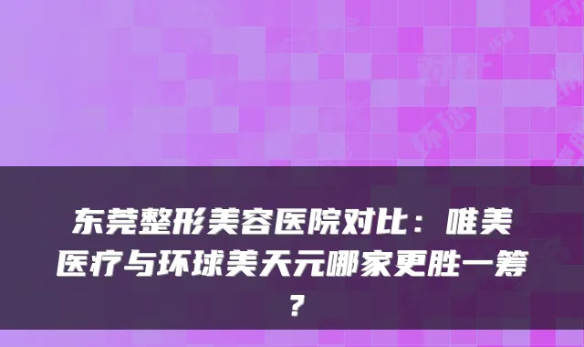 东莞整形美容医院对比:唯美医疗与环球美天元哪家更胜一筹?