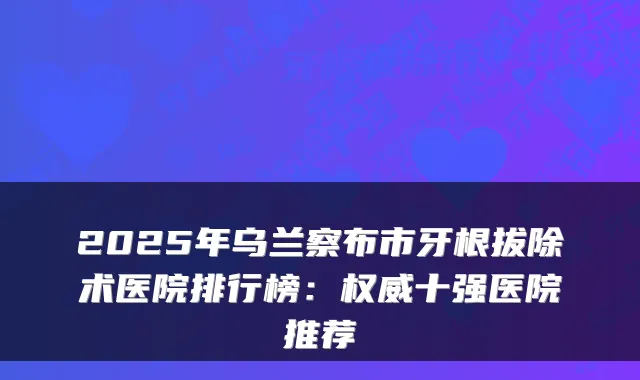 2025年乌兰察布市牙根拔除术医院排行榜:十强医院推荐