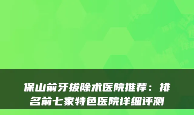 保山前牙拔除术医院推荐：排名前七家特色医院详细评测