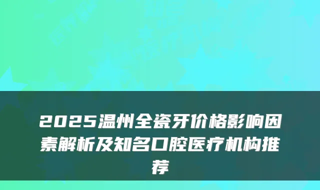 2025温州全瓷牙价格影响因素解析及知名口腔医疗机构推荐