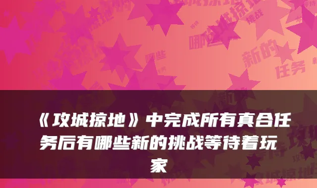 《攻城掠地》中完成所有真合任务后有哪些新的挑战等待着玩家