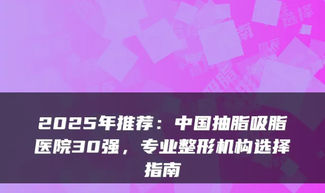 2025年推荐:中国抽脂吸脂医院30强,专业整形机构选择指南
