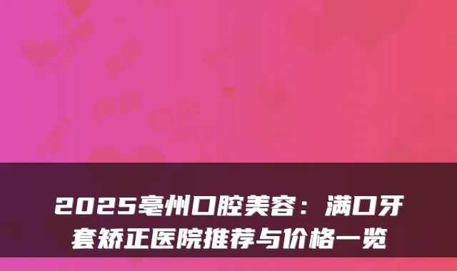 2025亳州口腔美容：满口牙套矫正医院推荐与价格一览