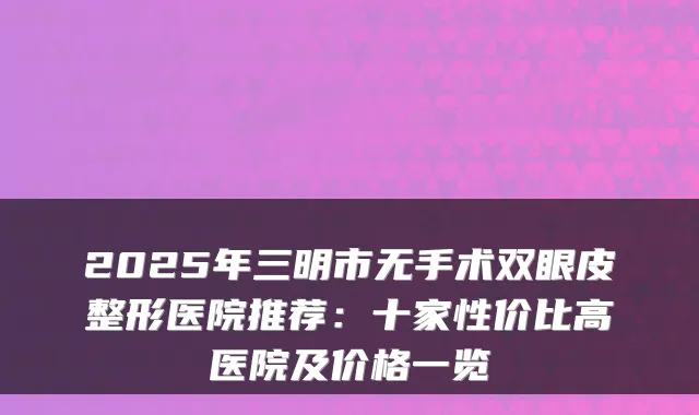 2025年三明市无手术双眼皮整形医院推荐：十家性价比高医院及价格一览