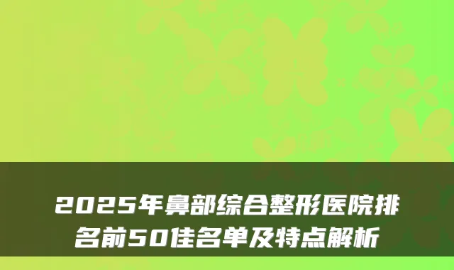 2025年鼻部综合整形医院排名前50佳名单及特点解析
