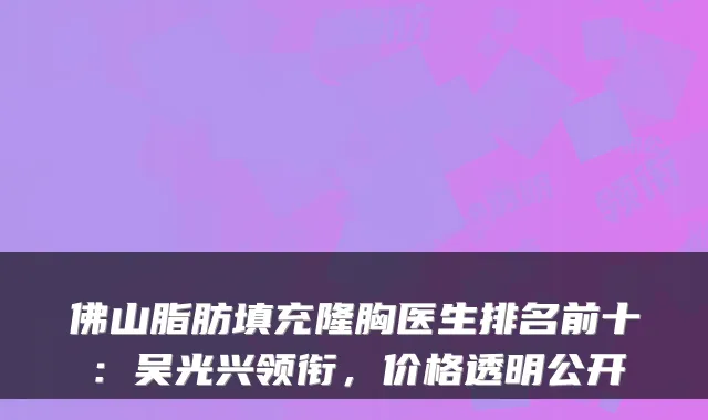 佛山脂肪填充隆胸医生排名前十:吴光兴领衔,价格透明公开