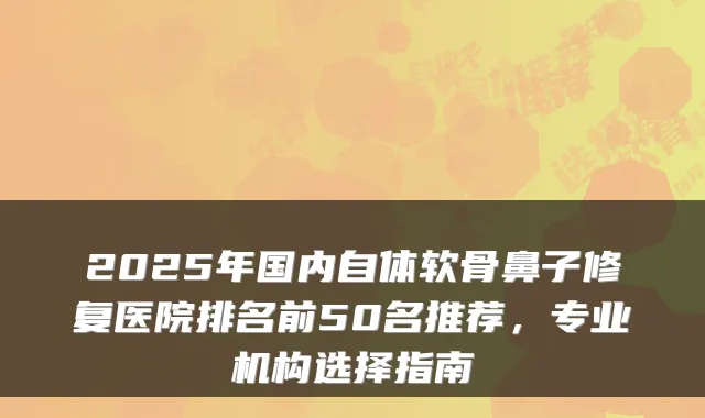 2025年国内自体软骨鼻子修复医院排名前50名推荐，专业机构选择指南