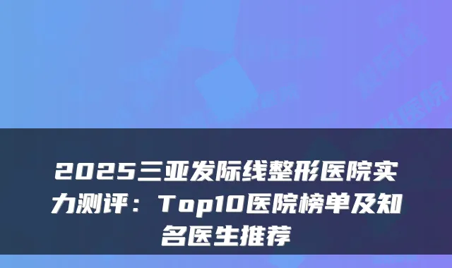 2025三亚发际线整形医院实力测评：Top10医院榜单及知名医生推荐