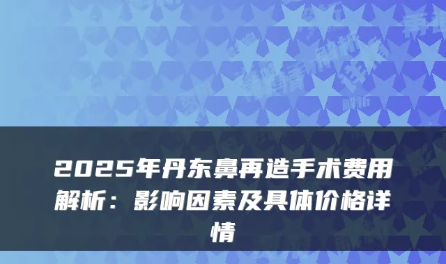 2025年丹东鼻再造手术费用解析:影响因素及具体价格详情