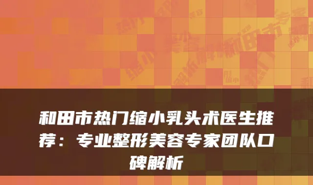 和田市热门缩小乳头术医生推荐:专业整形美容专家团队口碑解析