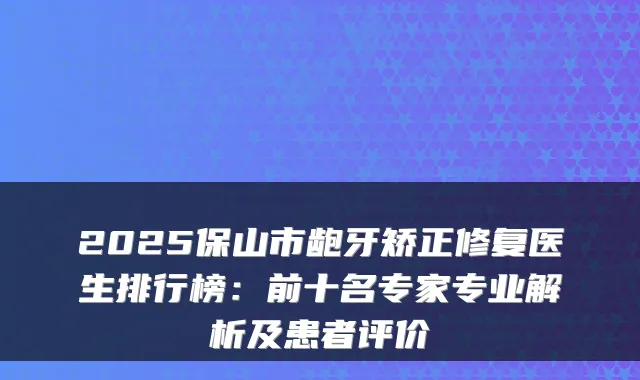 2025保山市龅牙矫正修复医生排行榜:前十名专家专业解析及患者评价