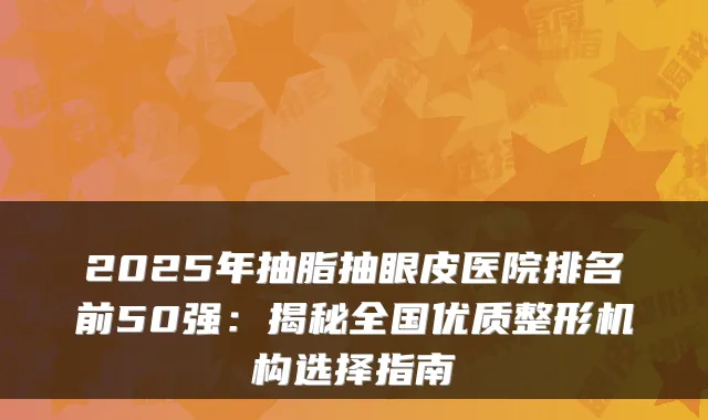 2025年抽脂抽眼皮医院排名前50强:揭秘全国优质整形机构选择指南