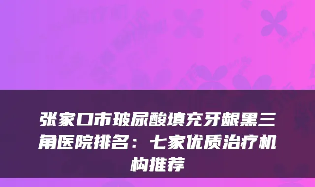 张家口市玻尿酸填充牙龈黑三角医院排名：七家优质机构推荐
