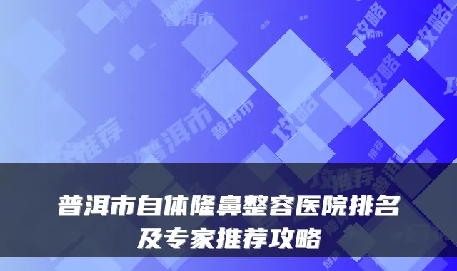 普洱市自体隆鼻整容医院排名及专家推荐攻略