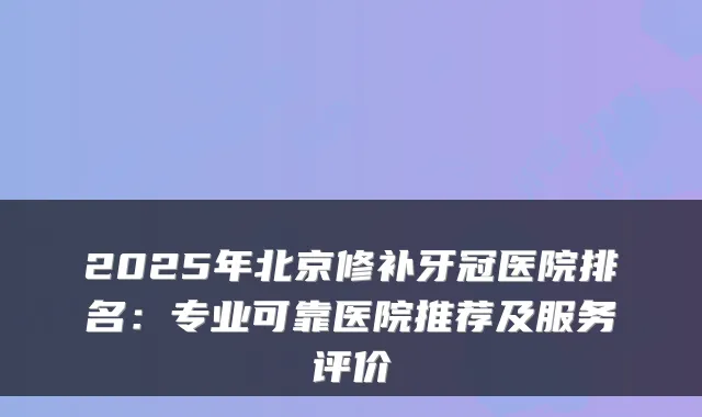 2025年北京修补牙冠医院排名:专业可靠医院推荐及服务评价