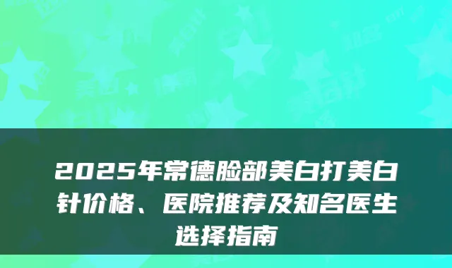 2025年常德脸部美白打美白针价格、医院推荐及知名医生选择指南