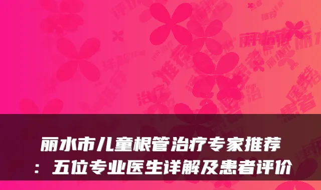 丽水市儿童根管专家推荐:五位专业医生详解及患者评价