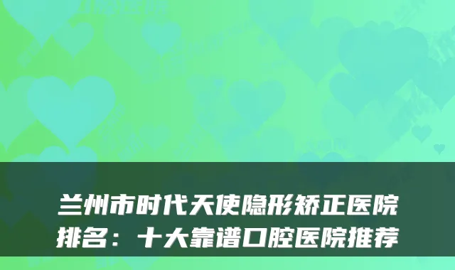 兰州市时代天使隐形矫正医院排名:十大靠谱口腔医院推荐