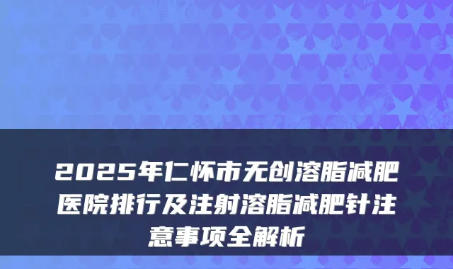 2025年仁怀市无创溶脂减肥医院排行及注射溶脂减肥针注意事项全解析