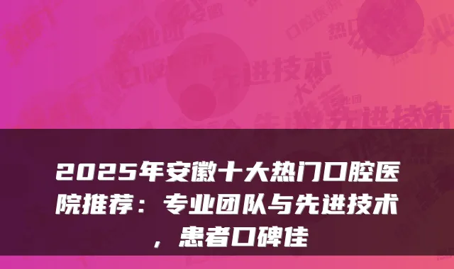 2025年安徽十大热门口腔医院推荐:专业团队与先进技术,患者口碑佳
