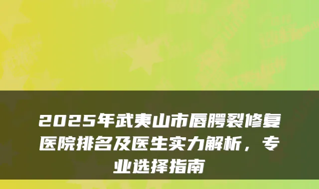 2025年武夷山市唇腭裂修复医院排名及医生实力解析,专业选择指南