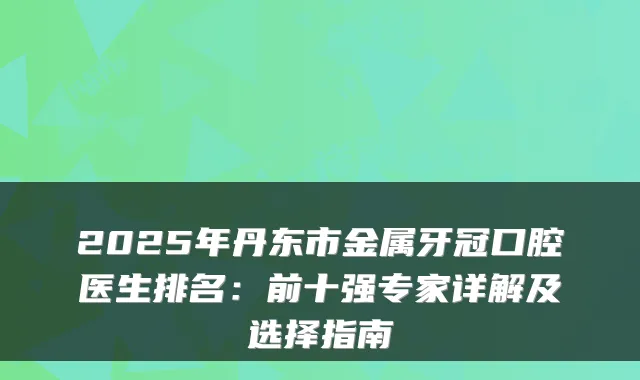 2025年丹东市金属牙冠口腔医生排名:前十强专家详解及选择指南