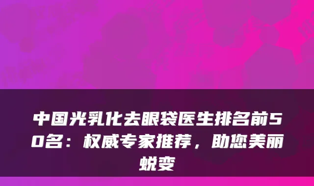 中国光乳化去眼袋医生排名前50名:专家推荐,助您美丽蜕变