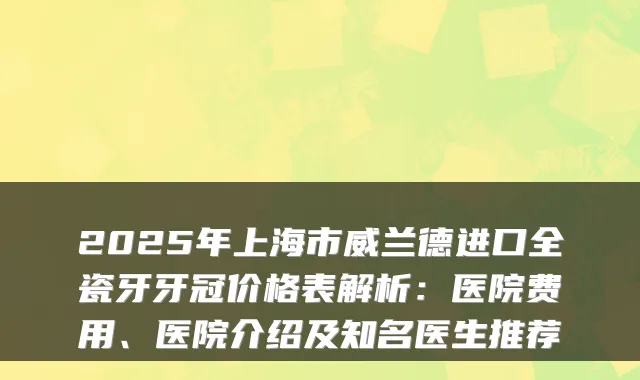 2025年上海市威兰德进口全瓷牙牙冠价格表解析:医院费用、医院介绍及知名医生推荐