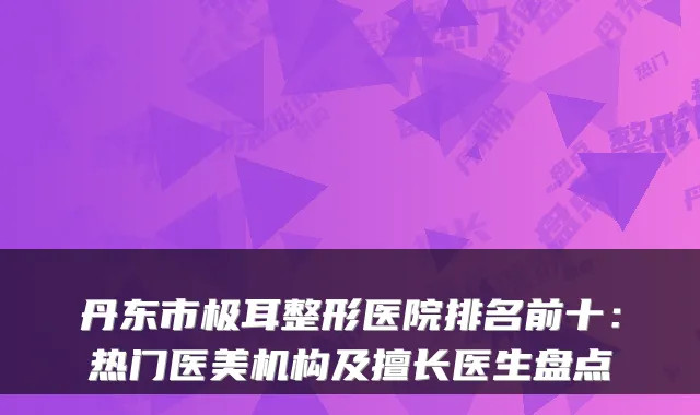 丹东市极耳整形医院排名前十:热门医美机构及擅长医生盘点